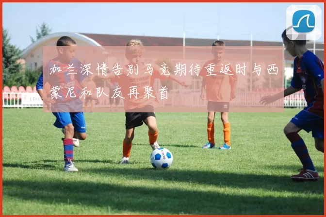 加兰深情告别马竞期待重返时与西蒙尼和队友再聚首
