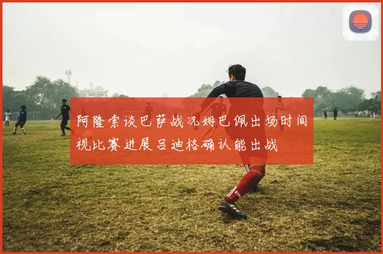 阿隆索谈巴萨战况姆巴佩出场时间视比赛进展吕迪格确认能出战