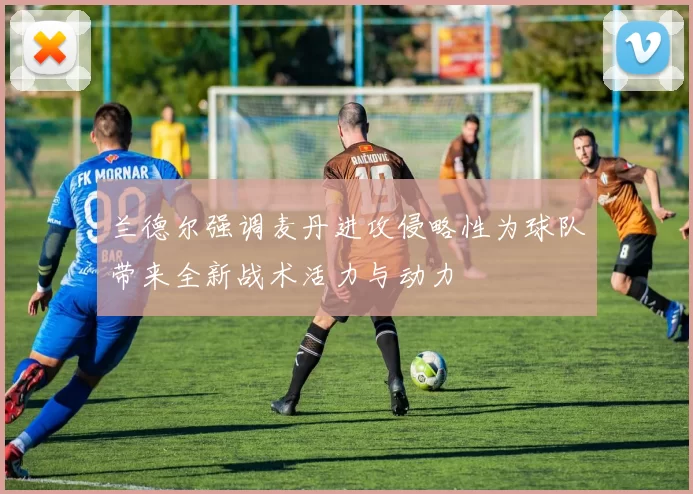 兰德尔强调麦丹进攻侵略性为球队带来全新战术活力与动力