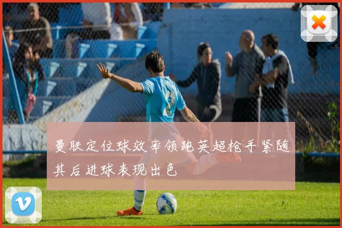 曼联定位球效率领跑英超枪手紧随其后进球表现出色