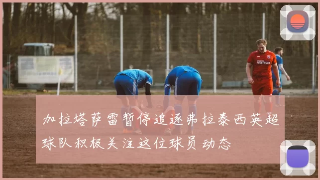 加拉塔萨雷暂停追逐弗拉泰西英超球队积极关注这位球员动态